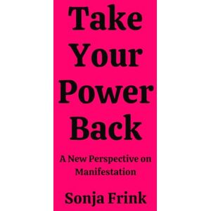 Frink, Sonja Take Your Power Back: A New Perspective on Manifestation Frink, Sonja Take Your Power Back: A New Perspective on Manifestation
