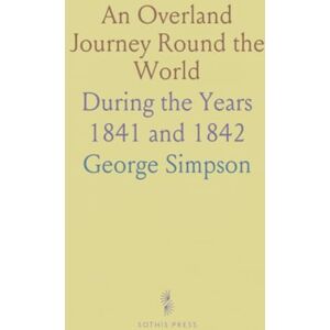 George, Simpson An Overland Journey Round the World: During the Years 1841 and 1842 George, Simpson An Overland Journey Round the World: During the Years 1841 and 1842