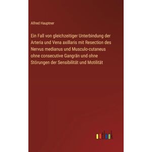 Hauptner, Alfred Ein Fall von gleichzeitiger Unterbindung der Arteria und Vena axillaris mit Resection des Nervus medianus und Musculo-cutaneus ohne consecutive ... ohne Störungen der Sensibilität und Motilität Hauptner, Alfred Ein Fall von gleichzeitiger Unterbindung der Arteria und Vena axillaris mit Resection des Nervus medianus und Musculo-cutaneus ohne consecutive ... ohne Störungen der Sensibilität und Motilität
