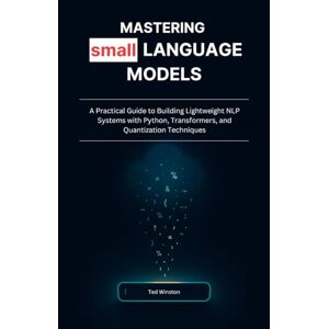Winston, Ted Mastering Small Language Models: A Practical Guide to Building Lightweight NLP Systems with Python, Transformers, and Quantization Techniques Winston, Ted Mastering Small Language Models: A Practical Guide to Building Lightweight NLP Systems with Python, Transformers, and Quantization Techniques