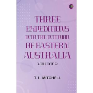 T. L. Mitchell Three Expeditions into the Interior of Eastern Australia Volume 2 T. L. Mitchell Three Expeditions into the Interior of Eastern Australia Volume 2