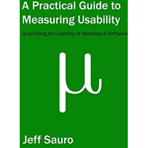 Sauro, Jeff A Practical Guide to Measuring Usability: 72 Answers to the Most Common Questions about Quantifying the Usability of Websites and Software Sauro, Jeff A Practical Guide to Measuring Usability: 72 Answers to the Most Common Questions about Quantifying the Usability of Websites and Software