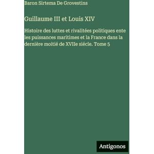 de Grovestins, Baron Sirtema Guillaume III et Louis XIV: Histoire des luttes et rivalitées politiques ente les puissances maritimes et la France dans la dernière moitié de XVIIe siécle. Tome 5 de Grovestins, Baron Sirtema Guillaume III et Louis XIV: Histoire des luttes et rivalitées politiques ente les puissances maritimes et la France dans la dernière moitié de XVIIe siécle. Tome 5