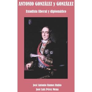 Ramos Rubio, José Antonio Antonio González y González: Estadista liberal y Diplomático Ramos Rubio, José Antonio Antonio González y González: Estadista liberal y Diplomático