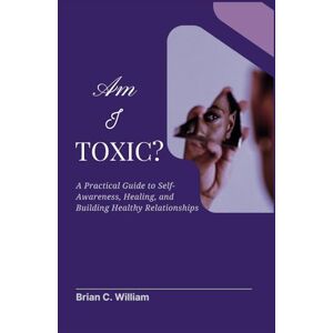 William, Brian C. Am I Toxic?: A Practical Guide to Self-Awareness, Healing, and Building Healthy Relationships William, Brian C. Am I Toxic?: A Practical Guide to Self-Awareness, Healing, and Building Healthy Relationships