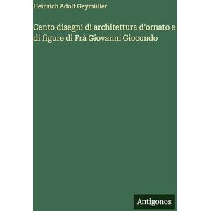 Geymüller, Heinrich Adolf Cento disegni di architettura d'ornato e di figure di Frà Giovanni Giocondo Geymüller, Heinrich Adolf Cento disegni di architettura d'ornato e di figure di Frà Giovanni Giocondo