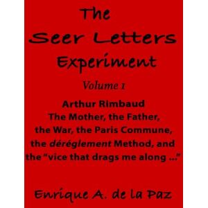 de la Paz, Enrique A. The Seer Letters Experiment: Volume 1 Arthur Rimbaud The Father, the Mother, the War, the Paris Commune, the dérèglement Method, and the “vice that drags me along …” de la Paz, Enrique A. The Seer Letters Experiment: Volume 1 Arthur Rimbaud The Father, the Mother, the War, the Paris Commune, the dérèglement Method, and the “vice that drags me along …”