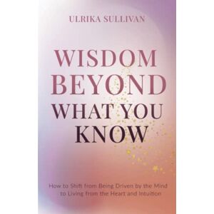 Sullivan, Ulrika Wisdom Beyond What You Know: How to Shift from Being Driven by the Mind to Living from the Heart and Intuition Sullivan, Ulrika Wisdom Beyond What You Know: How to Shift from Being Driven by the Mind to Living from the Heart and Intuition