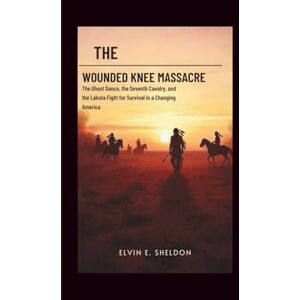 E.Sheldon, Elvin The Wounded Knee massacre: America’s Darkest Day on the Plains: The Ghost Dance, the Seventh Cavalry, and the Lakota Fight for Survival in a Changing America E.Sheldon, Elvin The Wounded Knee massacre: America’s Darkest Day on the Plains: The Ghost Dance, the Seventh Cavalry, and the Lakota Fight for Survival in a Changing America