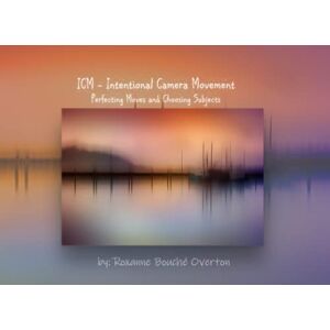 Overton, Roxanne Bouché ICM Intentional Camera Movement: Perfecting Moves and Choosing Subjects Overton, Roxanne Bouché ICM Intentional Camera Movement: Perfecting Moves and Choosing Subjects