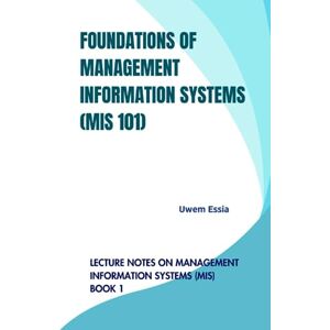 Essia, Uwem FOUNDATIONS OF MANAGEMENT INFORMATION SYSTEMS (MIS 101): Lecture Notes on Management Information Systems (MIS) Book 1 Essia, Uwem FOUNDATIONS OF MANAGEMENT INFORMATION SYSTEMS (MIS 101): Lecture Notes on Management Information Systems (MIS) Book 1