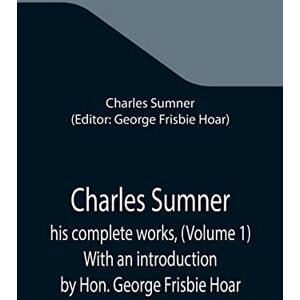 Sumner, Charles Charles Sumner; his complete works, (Volume 1) With an introduction by Hon. George Frisbie Hoar Sumner, Charles Charles Sumner; his complete works, (Volume 1) With an introduction by Hon. George Frisbie Hoar