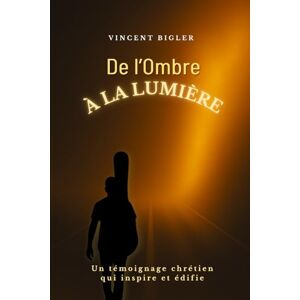 Vincent De l'Ombre à la Lumière: Un témoignage chrétien qui inspire et édifie Vincent De l'Ombre à la Lumière: Un témoignage chrétien qui inspire et édifie