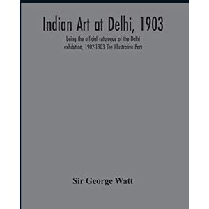 George Watt, Sir Indian Art At Delhi, 1903: Being The Offical Catalogue Of The Delhi Exhibition, 1902-1903 The Illustrative Part George Watt, Sir Indian Art At Delhi, 1903: Being The Offical Catalogue Of The Delhi Exhibition, 1902-1903 The Illustrative Part