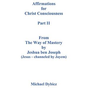 Dybicz, Michael Affirmations for Christ Consciousness Part II From The Way of Mastery by Jeshua ben Joseph (Jesus channeled by Jayem) Michael Dybicz Dybicz, Michael Affirmations for Christ Consciousness Part II From The Way of Mastery by Jeshua ben Joseph (Jesus channeled by Jayem) Michael Dybicz