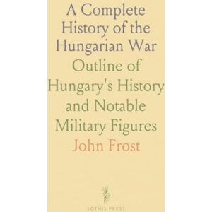 John, Frost A Complete History of the Hungarian War: Outline of Hungary's History and Notable Military Figures John, Frost A Complete History of the Hungarian War: Outline of Hungary's History and Notable Military Figures