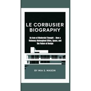S. Mason, Mia LE CORBUSIER BIOGRAPHY: An Icon of Modernist Thought — How a Visionary Reimagined Cities, Space, and the Future of Design S. Mason, Mia LE CORBUSIER BIOGRAPHY: An Icon of Modernist Thought — How a Visionary Reimagined Cities, Space, and the Future of Design