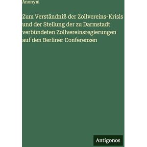 Anonym Zum Verständniß der Zollvereins-Krisis und der Stellung der zu Darmstadt verbündeten Zollvereinsregierungen auf den Berliner Conferenzen Anonym Zum Verständniß der Zollvereins-Krisis und der Stellung der zu Darmstadt verbündeten Zollvereinsregierungen auf den Berliner Conferenzen