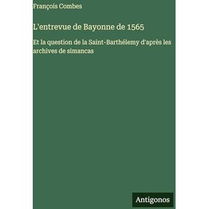 Combes, François L'entrevue de Bayonne de 1565: Et la question de la Saint-Barthélemy d'après les archives de simancas Combes, François L'entrevue de Bayonne de 1565: Et la question de la Saint-Barthélemy d'après les archives de simancas