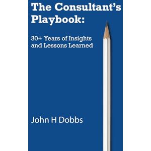 Dobbs, John H The Consultant's Playbook: 30+ Years of Insights and Lessons Learned Dobbs, John H The Consultant's Playbook: 30+ Years of Insights and Lessons Learned