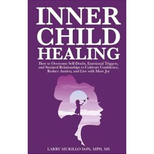 Murillo, Larry INNER CHILD HEALING: HOW TO OVERCOME SELF-DOUBT, EMOTIONAL TRIGGERS, AND STRAINED RELATIONSHIPS TO CULTIVATE CONFIDENCE, REDUCE ANXIETY, AND LIVE WITH MORE JOY Murillo, Larry INNER CHILD HEALING: HOW TO OVERCOME SELF-DOUBT, EMOTIONAL TRIGGERS, AND STRAINED RELATIONSHIPS TO CULTIVATE CONFIDENCE, REDUCE ANXIETY, AND LIVE WITH MORE JOY