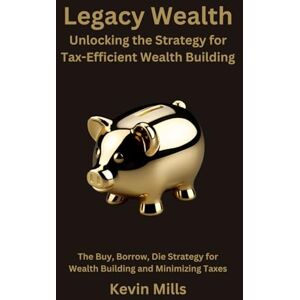 Mills, Kevin Legacy Wealth: Unlocking the Strategy for Tax-Efficient Wealth Building: The Buy, Borrow, Die Strategy for Wealth Building and Minimizing Taxes Mills, Kevin Legacy Wealth: Unlocking the Strategy for Tax-Efficient Wealth Building: The Buy, Borrow, Die Strategy for Wealth Building and Minimizing Taxes