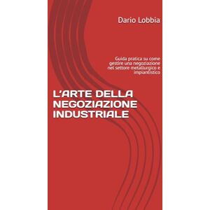 Lobbia, Dario L’ARTE DELLA NEGOZIAZIONE INDUSTRIALE: Guida pratica su come gestire una negoziazione nel settore metallurgico e impiantistico Lobbia, Dario L’ARTE DELLA NEGOZIAZIONE INDUSTRIALE: Guida pratica su come gestire una negoziazione nel settore metallurgico e impiantistico