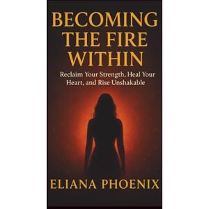 Phoenix BECOMING THE FIRE WITHIN: Reclaim Your Strength, Heal Your Heart, and Rise Unshakable Phoenix BECOMING THE FIRE WITHIN: Reclaim Your Strength, Heal Your Heart, and Rise Unshakable