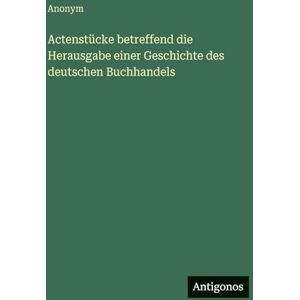 Anonym Actenstücke betreffend die Herausgabe einer Geschichte des deutschen Buchhandels Anonym Actenstücke betreffend die Herausgabe einer Geschichte des deutschen Buchhandels