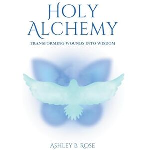 Rose, Ashley B Holy Alchemy: Transforming Wounds into Wisdom Rose, Ashley B Holy Alchemy: Transforming Wounds into Wisdom