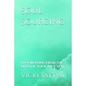 Sattva, Vicki Soul Sourcing: Co-Creating from the Field of Your True Self Sattva, Vicki Soul Sourcing: Co-Creating from the Field of Your True Self