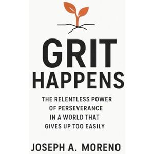 Moreno, Joseph A. Grit Happens: The Relentless Power of Perseverance in a World That Gives Up Too Easily Moreno, Joseph A. Grit Happens: The Relentless Power of Perseverance in a World That Gives Up Too Easily