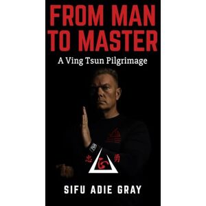 Gray, Sifu Adie From Man To Master: A Ving Tsun Pilgrimage Gray, Sifu Adie From Man To Master: A Ving Tsun Pilgrimage
