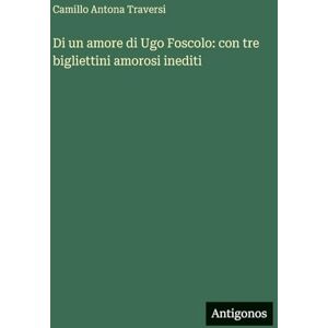 Traversi, Camillo Antona Di un amore di Ugo Foscolo: con tre bigliettini amorosi inediti Traversi, Camillo Antona Di un amore di Ugo Foscolo: con tre bigliettini amorosi inediti