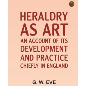 G. W. Eve Heraldry as art: An account of its development and practice chiefly in England G. W. Eve Heraldry as art: An account of its development and practice chiefly in England