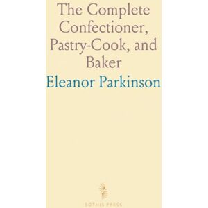 Eleanor, Parkinson The Complete Confectioner, Pastry-Cook, and Baker: Directions for Making Confectionary, Pastry, Baking, and More Eleanor, Parkinson The Complete Confectioner, Pastry-Cook, and Baker: Directions for Making Confectionary, Pastry, Baking, and More