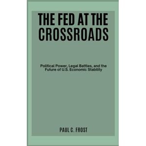 Frost, Paul C. The Fed at the Crossroads: Political Power, Legal Battles, and the Future of U.S. Economic Stability Frost, Paul C. The Fed at the Crossroads: Political Power, Legal Battles, and the Future of U.S. Economic Stability