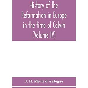 H Merle D'Aubigne, J History of the reformation in Europe in the time of Calvin (Volume IV) H Merle D'Aubigne, J History of the reformation in Europe in the time of Calvin (Volume IV)