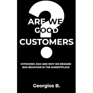 Bakopanos, Georgios B. ARE WE GOOD CUSTOMERS?: Hypocrisy, Ego, and Why We Reward Bad Behavior in the Marketplace Bakopanos, Georgios B. ARE WE GOOD CUSTOMERS?: Hypocrisy, Ego, and Why We Reward Bad Behavior in the Marketplace