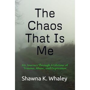 Whaley, Shawna K. The Chaos That Is Me: My Journey Through A Lifetime of Trauma, Abuse, and Depression Whaley, Shawna K. The Chaos That Is Me: My Journey Through A Lifetime of Trauma, Abuse, and Depression
