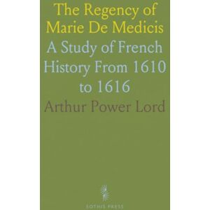 Arthur Power, Lord The Regency of Marie De Medicis: A Study of French History From 1610 to 1616 Arthur Power, Lord The Regency of Marie De Medicis: A Study of French History From 1610 to 1616