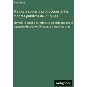 Anónimo Memoria sobre la produccion de los montes publicos de Filipinas: elevada al Excmo Sr. Ministro de ultramar por el ingeniero inspector del ramo en aquellas islas Anónimo Memoria sobre la produccion de los montes publicos de Filipinas: elevada al Excmo Sr. Ministro de ultramar por el ingeniero inspector del ramo en aquellas islas