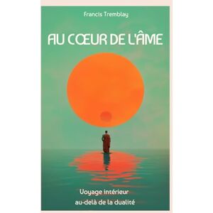Tremblay, Francis AU COEUR DE L'ÂME: VOYAGE INTÉRIEUR AU-DELÀ DE LA DUALITÉ. Tremblay, Francis AU COEUR DE L'ÂME: VOYAGE INTÉRIEUR AU-DELÀ DE LA DUALITÉ.
