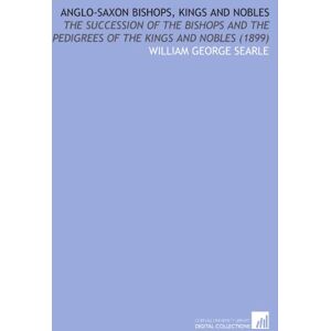 Searle, William George Anglo-Saxon Bishops, Kings and Nobles: The Succession of the Bishops and the Pedigrees of the Kings and Nobles (1899) Searle, William George Anglo-Saxon Bishops, Kings and Nobles: The Succession of the Bishops and the Pedigrees of the Kings and Nobles (1899)