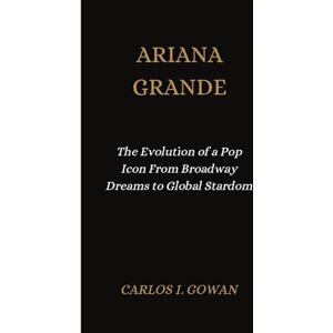 I. Gowan, Carlos ARIANA GRANDE: The Evolution of a Pop Icon From Broadway Dreams to Global Stardom I. Gowan, Carlos ARIANA GRANDE: The Evolution of a Pop Icon From Broadway Dreams to Global Stardom