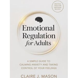 Mason, Claire J. Emotional Regulation for Adults: A Simple Guide to Calming Anxiety and Taking Control of Your Feelings Mason, Claire J. Emotional Regulation for Adults: A Simple Guide to Calming Anxiety and Taking Control of Your Feelings