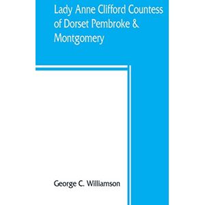 C Williamson, George Lady Anne Clifford, Countess of Dorset, Pembroke & Montgomery, 1590-1676. Her life, letters and work, extracted from all the original documents ... of which are here printed for the first time C Williamson, George Lady Anne Clifford, Countess of Dorset, Pembroke & Montgomery, 1590-1676. Her life, letters and work, extracted from all the original documents ... of which are here printed for the first time