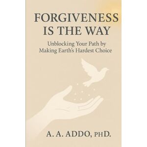 Addo PhD, A. A. FORGIVENESS IS THE WAY: Unblocking Your Path by Making Earth's Hardest Choice Addo PhD, A. A. FORGIVENESS IS THE WAY: Unblocking Your Path by Making Earth's Hardest Choice