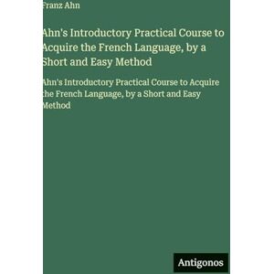 Ahn, Franz Ahn's Introductory Practical Course to Acquire the French Language, by a Short and Easy Method: Ahn's Introductory Practical Course to Acquire the French Language, by a Short and Easy Method Ahn, Franz Ahn's Introductory Practical Course to Acquire the French Language, by a Short and Easy Method: Ahn's Introductory Practical Course to Acquire the French Language, by a Short and Easy Method