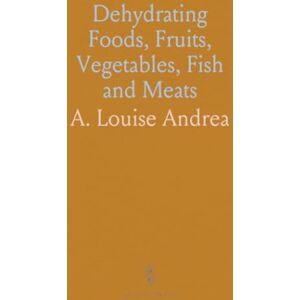 A. Louise, Andrea Dehydrating Foods, Fruits, Vegetables, Fish and Meats: The New Easy, Economical and Superior Method of Preserving All Kinds of Food Materials A. Louise, Andrea Dehydrating Foods, Fruits, Vegetables, Fish and Meats: The New Easy, Economical and Superior Method of Preserving All Kinds of Food Materials